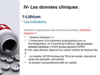 1-Lithium
* Les indications
Traitement prophylactique des récurrences bipolaires: indication
majeure ++
• - récidive maniaque ++
• -L’instauration d’un traitement prophylactique par un
thymorégulateur, en l’occurrence le lithium, dès le premier
épisode maniaque, s’avère le plus souvent justifiée.
En fait, cette décision dépend d’un certain nombre de facteurs liés
à :
• la maladie: (ATCD familiaux de TB et de suicide, intensité et
durée des épisodes, périodicité)
• la situation socioprofessionnelle du malade.
IV- Les données cliniques :
 