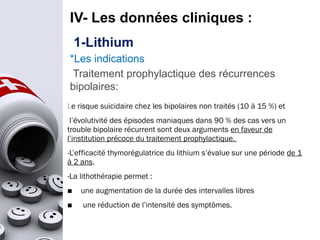 IV- Les données cliniques :
1-Lithium
*Les indications
Traitement prophylactique des récurrences
bipolaires:
Le risque suicidaire chez les bipolaires non traités (10 à 15 %) et
l’évolutivité des épisodes maniaques dans 90 % des cas vers un
trouble bipolaire récurrent sont deux arguments en faveur de
l’institution précoce du traitement prophylactique.
-L’efficacité thymorégulatrice du lithium s’évalue sur une période de 1
à 2 ans.
-La lithothérapie permet :
■ une augmentation de la durée des intervalles libres
■ une réduction de l’intensité des symptômes.
 