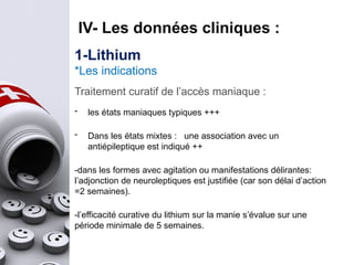 Traitement curatif de l’accès maniaque :
- les états maniaques typiques +++
- Dans les états mixtes : une association avec un
antiépileptique est indiqué ++
-dans les formes avec agitation ou manifestations délirantes:
l’adjonction de neuroleptiques est justifiée (car son délai d’action
=2 semaines).
-l’efficacité curative du lithium sur la manie s’évalue sur une
période minimale de 5 semaines.
IV- Les données cliniques :
1-Lithium
*Les indications
 