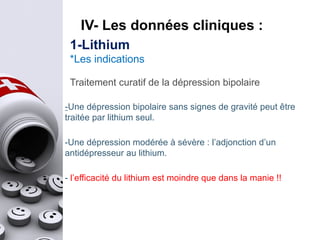 Traitement curatif de la dépression bipolaire
-Une dépression bipolaire sans signes de gravité peut être
traitée par lithium seul.
-Une dépression modérée à sévère : l’adjonction d’un
antidépresseur au lithium.
- l’efficacité du lithium est moindre que dans la manie !!
IV- Les données cliniques :
1-Lithium
*Les indications
 