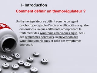 I- Introduction
Comment définir un thymorégulateur ?
Un thymorégulateur se définit comme un agent
psychotrope capable d’avoir une efficacité sur quatre
dimensions cliniques différentes comprenant le
traitement des symptômes maniaques aigus, celui
des symptômes dépressifs, la prévention des
symptômes maniaques et celle des symptômes
dépressifs.
 