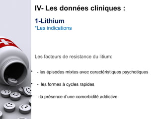 IV- Les données cliniques :
• - les épisodes mixtes avec caractéristiques psychotiques
• - les formes à cycles rapides
• -la présence d’une comorbidité addictive.
Les facteurs de resistance du litium:
1-Lithium
*Les indications
 