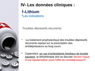 IV- Les données cliniques :
Troubles dépressifs récurrents
• -Le traitement prophylactique des troubles dépressifs
récurrents repose sur la prescription des
antidépresseurs au long cours.
• Cependant, en cas d’antécédents familiaux de trouble
bipolaire, la lithiothérapie doit se discuter devant risque
d’une bipolarisation sous l’effet de l’antidépresseur!!
1-Lithium
*Les indications
 