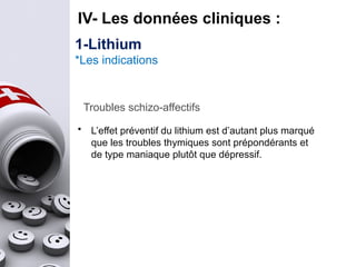 IV- Les données cliniques :
Troubles schizo-affectifs
• L’effet préventif du lithium est d’autant plus marqué
que les troubles thymiques sont prépondérants et
de type maniaque plutôt que dépressif.
1-Lithium
*Les indications
 