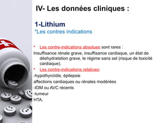 IV- Les données cliniques :
1-Lithium
*Les contres indications
• Les contre-indications absolues sont rares :
Insuffisance rénale grave, insuffisance cardiaque, un état de
déshydratation grave, le régime sans sel (risque de toxicité
cardiaque).
• Les contre-indications relatives:
-hypothyroïdie, épilepsie
affections cardiaques ou rénales modérées
-IDM ou AVC récents
-tumeur
HTA.
 
