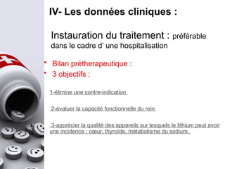 IV- Les données cliniques :
Instauration du traitement : préférable
dans le cadre d’ une hospitalisation
• Bilan prétherapeutique :
• 3 objectifs :
1-élimine une contre-indication
2-évaluer la capacité fonctionnelle du rein
3-apprécier la qualité des appareils sur lesquels le lithium peut avoir
une incidence : cœur, thyroïde, métabolisme du sodium.
 