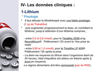 1-Lithium
* Posologie
• Il faut débuter la lithiothérapie avec une faible posologie
(1 cp de Théralithe)
• puis augmenter progressivement la dose, en contrôlant la
lithiémie, jusqu’à obtention d’une lithiémie comprise :
- entre 0,5 et 0,8 mmol/L pour le Téralithe 250® et le
Neurolithium® Prélèvement 12h avant la 1ère prise du
matin
- entre 0,80 et 1,2 mmol/L pour le Téralithe LP 400®.
Prélévement 12h après la prise
- La demi-vie moyenne du lithium dans l’organisme étant de
24 heures, l’état d’équilibre est obtenu en théorie après 5
jours en moyenne.
-Le régime alimentaire doit être normosodé (pas de RSS).
IV- Les données cliniques :
 