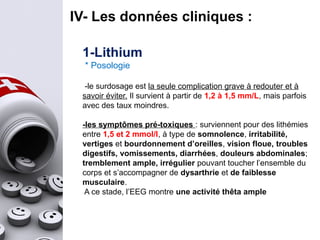 IV- Les données cliniques :
1-Lithium
* Posologie
-le surdosage est la seule complication grave à redouter et à
savoir éviter. Il survient à partir de 1,2 à 1,5 mm/L, mais parfois
avec des taux moindres.
-les symptômes pré-toxiques : surviennent pour des lithémies
entre 1,5 et 2 mmol/l, à type de somnolence, irritabilité,
vertiges et bourdonnement d’oreilles, vision floue, troubles
digestifs, vomissements, diarrhées, douleurs abdominales;
tremblement ample, irrégulier pouvant toucher l’ensemble du
corps et s’accompagner de dysarthrie et de faiblesse
musculaire.
A ce stade, l’EEG montre une activité thêta ample
 