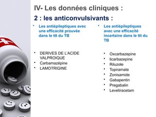 IV- Les données cliniques :
2 : les anticonvulsivants :
• Les antiépileptiques avec
une efficacité prouvée
dans le ttt du TB
• DERIVES DE L’ACIDE
VALPROIQUE
• Carbamazépine
• LAMOTRIGINE
• Les antiépileptiques
avec une efficacité
incertaine dans le ttt du
TB
• Oxcarbazepine
• licarbazepine
• Riluzole
• Topiramate
• Zonisamide
• Gabapentin
• Pregabalin
• Levetiracetam
 