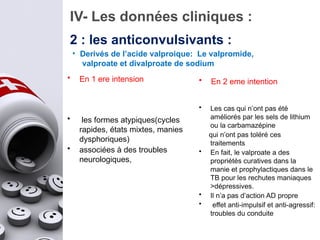 IV- Les données cliniques :
2 : les anticonvulsivants :
• En 1 ere intension
• les formes atypiques(cycles
rapides, états mixtes, manies
dysphoriques)
• associées à des troubles
neurologiques,
• En 2 eme intention
• Les cas qui n’ont pas été
améliorés par les sels de lithium
ou la carbamazépine
qui n’ont pas toléré ces
traitements
• En fait, le valproate a des
propriétés curatives dans la
manie et prophylactiques dans le
TB pour les rechutes maniaques
>dépressives.
• Il n’a pas d’action AD propre
• effet anti-impulsif et anti-agressif:
troubles du conduite
• Derivés de l’acide valproique: Le valpromide,
valproate et divalproate de sodium
 