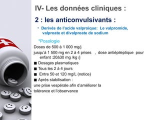 *Posologie
Doses de 500 à 1 000 mg/j
jusqu’à 1 500 mg en 2 à 4 prises , dose antiépileptique pour
enfant :20à30 mg /kg /j
◼ Dosages plasmatiques
◼ Tous les 2 à 4 jours
◼ Entre 50 et 120 mg/L (notice)
◼ Après stabilisation :
une prise vespérale afin d’améliorer la
tolérance et l’observance
IV- Les données cliniques :
2 : les anticonvulsivants :
• Derivés de l’acide valproique: Le valpromide,
valproate et divalproate de sodium
 
