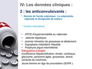 IV- Les données cliniques :
2 : les anticonvulsivants :
* Contre indications
• ATCD d’hypersensibilité au valproate
• atteinte hépatique,
• premier trimestre de grossesse et allaitement
• Hypoplasie médullaire Hépatite
• Porphyrie aiguë intermittente
Précautions d’emploi
Insuffisance hépatocellulaire, rénale, cardiaque,
glaucome, personne âgée, grossesse, alcool,
conduite de machines
Jeune femme en âge de procréation (SOPK )
• Derivés de l’acide valproique: Le valpromide,
valproate et divalproate de sodium
 