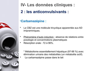 IV- Les données cliniques :
2 : les anticonvulsivants :
*Carbamazépine :
• La CBZ est une molécule tricyclique apparentée aux AD
imipraminiques.
• Phénomène d’auto induction : absence de relations entre
posologie et concentrations plasmatiques
• Résorption orale : 72 à 96%.
* Métabolisme essentiellement hépatique (97-98 %) avec
élimination urinaire des métabolites (un métabolite actif).
• La carbamazépine passe dans le lait
 