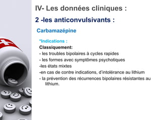 IV- Les données cliniques :
Carbamazépine
*Indications :
Classiquement:
- les troubles bipolaires à cycles rapides
- les formes avec symptômes psychotiques
-les états mixtes
-en cas de contre indications, d’intolérance au lithium
- la prévention des récurrences bipolaires résistantes au
lithium.
2 -les anticonvulsivants :
 