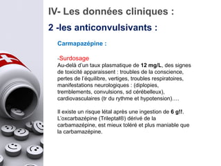 IV- Les données cliniques :
2 -les anticonvulsivants :
Carmapazépine :
-Surdosage
Au-delà d’un taux plasmatique de 12 mg/L, des signes
de toxicité apparaissent : troubles de la conscience,
pertes de l’équilibre, vertiges, troubles respiratoires,
manifestations neurologiques : (diplopies,
tremblements, convulsions, sd cérébelleux),
cardiovasculaires (tr du rythme et hypotension)….
Il existe un risque létal après une ingestion de 6 g!!.
L’oxcarbazépine (Trileptal®) dérivé de la
carbamazépine, est mieux toléré et plus maniable que
la carbamazépine.
 
