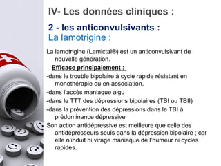 IV- Les données cliniques :
La lamotrigine :
La lamotrigine (Lamictal®) est un anticonvulsivant de
nouvelle génération.
Efficace principalement :
-dans le trouble bipolaire à cycle rapide résistant en
monothérapie ou en association,
-dans l’accès maniaque aigu
-dans le TTT des dépressions bipolaires (TBI ou TBII)
-dans la prévention des dépressions dans le TBI à
prédominance dépressive
Son action antidépressive est meilleure que celle des
antidépresseurs seuls dans la dépression bipolaire ; car
elle n’induit ni virage maniaque de l’humeur ni cycles
rapides.
2 - les anticonvulsivants :
 