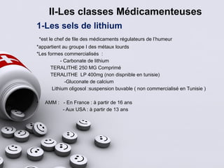 II-Les classes Médicamenteuses
1-Les sels de lithium
*est le chef de file des médicaments régulateurs de l’humeur
*appartient au groupe I des métaux lourds
*Les formes commercialisés :
- Carbonate de lithium
TERALITHE 250 MG Comprimé
TERALITHE LP 400mg (non dispnible en tunisie)
-Gluconate de calcium
Lithium oligosol :suspension buvable ( non commercialisé en Tunisie )
• AMM : - En France : à partir de 16 ans
- Aux USA : à partir de 13 ans
 