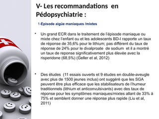 1-Episode aigüe maniaques /mixtes
• Un grand ECR dans le traitement de l’épisode maniaque ou
mixte chez l’enfant ou et les adolescents BD-I rapporte un taux
de réponse de 35,6% pour le lithium; pas différent du taux de
réponse de 24% pour le divalproate de sodium et il a montré
un taux de reponse significativement plus élevée avec la
risperidone (68,5%) (Geller et al, 2012)
• Des études (11 essais ouverts et 9 études en double-aveugle
avec plus de 1500 jeunes inclus) ont suggéré que les SGA
peuvent être plus efficace que les stabilisateurs de l’humeur
traditionnels (lithium et anticonvulsivants) avec des taux de
réponse pour les symptômes maniaques/mixtes allant de 33% à
75% et semblent donner une réponse plus rapide (Liu et al,
2011)
V- Les recommandations en
Pédopsychiatrie :
 