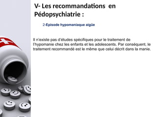 2-Episode hypomaniaque aigüe
Il n’existe pas d’études spécifiques pour le traitement de
l’hypomanie chez les enfants et les adolescents. Par conséquent, le
traitement recommandé est le même que celui décrit dans la manie.
V- Les recommandations en
Pédopsychiatrie :
 