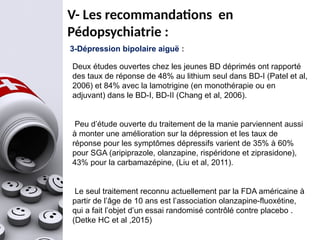 V- Les recommandations en
Pédopsychiatrie :
3-Dépression bipolaire aiguë :
Deux études ouvertes chez les jeunes BD déprimés ont rapporté
des taux de réponse de 48% au lithium seul dans BD-I (Patel et al,
2006) et 84% avec la lamotrigine (en monothérapie ou en
adjuvant) dans le BD-I, BD-II (Chang et al, 2006).
Peu d’étude ouverte du traitement de la manie parviennent aussi
à monter une amélioration sur la dépression et les taux de
réponse pour les symptômes dépressifs varient de 35% à 60%
pour SGA (aripiprazole, olanzapine, rispéridone et ziprasidone),
43% pour la carbamazépine, (Liu et al, 2011).
Le seul traitement reconnu actuellement par la FDA américaine à
partir de l’âge de 10 ans est l’association olanzapine-fluoxétine,
qui a fait l’objet d’un essai randomisé contrôlé contre placebo .
(Detke HC et al ,2015)
 