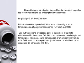 Devant l’abscence de données suffisants ; on peut rappeller
les recommandations de prescription chez l’adulte :
la quétiapine en monothérapie
l’association olanzapine-fluoxétine en la phase aigue et la
lamotrigine en phase de maintenance (Nivoli et al, 2011)
Les autres options proposées pour le traitement aigu de la
dépression bipolaire chez l’adultes comporte une monothérapie par
lamotrigine, valproate, ou la combinaison d’un anticonvulsivant ou
d’un SGA avec un antidépresseur (notamment un inhibiteur de la
recapture de sérotonine (ISRS)).
 