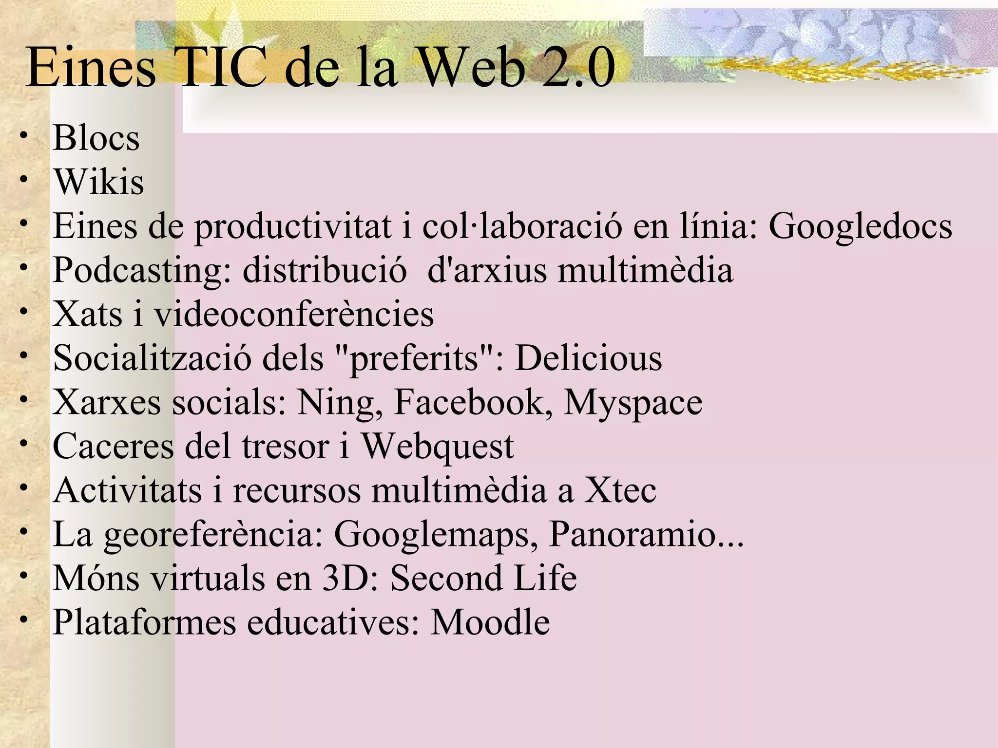 Eines TIC de la Web 2.0 Blocs Wikis Eines de productivitat i col·laboració en línia: Googledocs  Podcasting: distribució  d'arxius multimèdia  Xats i videoconferències  Socialització dels "preferits": Delicious  Xarxes socials: Ning, Facebook, Myspace  Caceres del tresor i Webquest Activitats i recursos multimèdia a Xtec  La georeferència: Googlemaps, Panoramio... Móns virtuals en 3D: Second Life Plataformes educatives: Moodle  