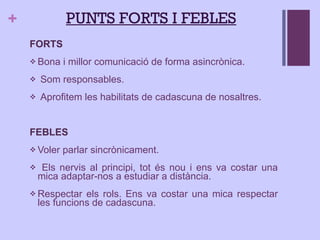 PUNTS FORTS I FEBLES FORTS  Bona i millor comunicació de forma asincrònica. Som responsables. Aprofitem les habilitats de cadascuna de nosaltres. FEBLES Voler parlar sincrònicament. Els nervis al principi, tot és nou i ens va costar una mica adaptar-nos a estudiar a distància. Respectar els rols. Ens va costar una mica respectar les funcions de cadascuna. 