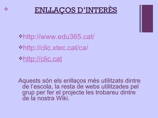 ENLLAÇOS D’INTERÈS http://www.edu365.cat/ http://clic.xtec.cat/ca/ http:// clic.cat Aquests són els enllaços més utilitzats dintre de l’escola, la resta de webs utilitzades pel grup per fer el projecte les trobareu dintre de la nostra Wiki. 