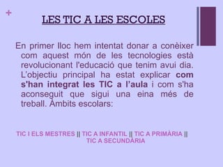 En primer lloc hem intentat donar a conèixer com aquest món de les tecnologies està revolucionant l'educació que tenim avui dia. L’objectiu principal ha estat explicar  com s'han integrat les TIC a l’aula  i com s'ha aconseguit que sigui una eina més de treball.  Àmbits escolars: TIC I ELS MESTRES  ||  TIC A INFANTIL  ||  TIC A PRIMÀRIA  ||  TIC A SECUNDÀRIA L ES TIC A LES ESCOLES 