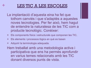 La implantació d’aquesta eina ha fet que tothom canviés i que s'adaptés a aquestes noves tecnologies. Per fer això, hem hagut de entendre la naturalesa de les TIC com a producte tecnològic. Conèixer: Els components físics i estructurals que componen les TIC,  Els elements i processos lògics en què es basen Adquirir la terminologia adequada. Hem treballat amb una metodologia activa i participativa que ens ha permès aprofundir en varius temes relacionats amb les TIC donant diversos punts de vista. L ES TIC A LES ESCOLES 