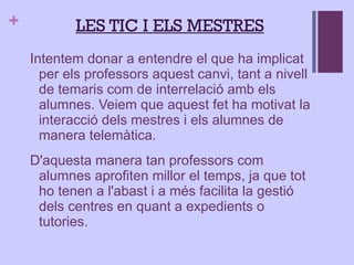 Intentem donar a entendre el que ha implicat per els professors aquest canvi, tant a nivell de temaris com de interrelació amb els alumnes. Veiem que aquest fet ha motivat la interacció dels mestres i els alumnes de manera telemàtica.  D'aquesta manera tan professors com alumnes aprofiten millor el temps, ja que tot ho tenen a l'abast i a més facilita la gestió dels centres en quant a expedients o tutories. LES TIC I ELS MESTRES 