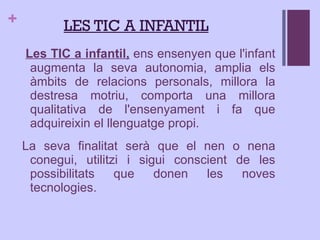 Les TIC a infantil,  ens ensenyen que l'infant augmenta la seva autonomia, amplia els àmbits de relacions personals, millora la destresa motriu, comporta una millora qualitativa de l'ensenyament i fa que adquireixin el llenguatge propi.  La seva finalitat serà que el nen o nena conegui, utilitzi i sigui conscient de les possibilitats que donen les noves tecnologies. L ES TIC A INFANTIL 