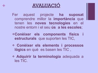AVALUACIÓ Fer aquest projecte  ha suposat  comprendre millor la  importància  que tenen les  noves tecnologies  en el nostre entorn i el seu  ús  a les escoles ; Conèixer   els components físics i estructurals  que suporten les TIC, Conèixer els elements i processos lògics  en què  es basen les TIC , Adquirir la terminologia  adequada a les TIC. 