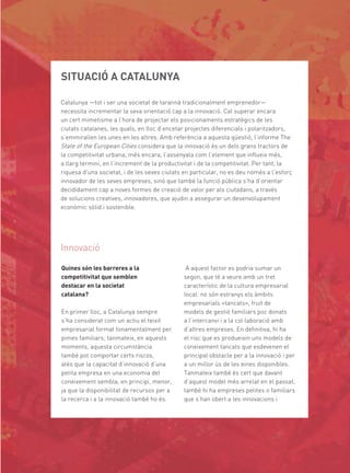 SITUACIÓ A CATALUNYA

Catalunya —tot i ser una societat de tarannà tradicionalment emprenedor—
necessita incrementar la seva orientació cap a la innovació. Cal superar encara
un cert mimetisme a l’hora de projectar els posicionaments estratègics de les
ciutats catalanes, les quals, en lloc d’encetar projectes diferencials i polaritzadors,
s’emmirallen les unes en les altres. Amb referència a aquesta qüestió, l’informe The
State of the European Cities considera que la innovació és un dels grans tractors de
la competitivitat urbana; més encara, l’assenyala com l’element que inﬂueix més,
a llarg termini, en l’increment de la productivitat i de la competitivitat. Per tant, la
riquesa d’una societat, i de les seves ciutats en particular, no es deu només a l’esforç
innovador de les seves empreses, sinó que també la funció pública s’ha d’orientar
decididament cap a noves formes de creació de valor per als ciutadans, a través
de solucions creatives, innovadores, que ajudin a assegurar un desenvolupament
econòmic sòlid i sostenible.




Innovació

Quines són les barreres a la                   A aquest factor es podria sumar un
competitivitat que semblen                    segon, que té a veure amb un tret
destacar en la societat                       característic de la cultura empresarial
catalana?                                     local: no són estranys els àmbits
                                              empresarials «tancats», fruit de
En primer lloc, a Catalunya sempre            models de gestió familiars poc donats
s’ha considerat com un actiu el teixit        a l’intercanvi i a la col·laboració amb
empresarial format fonamentalment per         d’altres empreses. En deﬁnitiva, hi ha
pimes familiars; tanmateix, en aquests        el risc que es produeixin uns models de
moments, aquesta circumstància                coneixement tancats que esdevenen el
també pot comportar certs riscos,             principal obstacle per a la innovació i per
atès que la capacitat d’innovació d’una       a un millor ús de les eines disponibles.
petita empresa en una economia del            Tanmateix també és cert que davant
coneixement sembla, en principi, menor,       d’aquest model més arrelat en el passat,
ja que la disponibilitat de recursos per a    també hi ha empreses petites o familiars
la recerca i a la innovació també ho és.      que s’han obert a les innovacions i
 