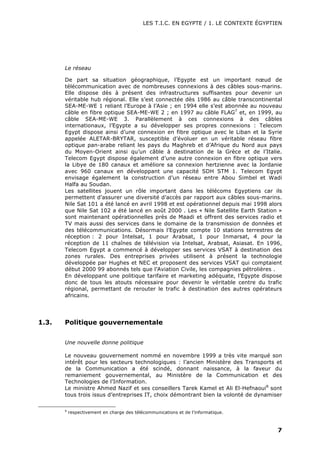 LES T.I.C. EN EGYPTE / 1. LE CONTEXTE ÉGYPTIEN
7
Le réseau
De part sa situation géographique, l’Egypte est un important nœud de
télécommunication avec de nombreuses connexions à des câbles sous-marins.
Elle dispose dès à présent des infrastructures suffisantes pour devenir un
véritable hub régional. Elle s’est connectée dès 1986 au câble transcontinental
SEA-ME-WE 1 reliant l’Europe à l’Asie ; en 1994 elle s’est abonnée au nouveau
câble en fibre optique SEA-ME-WE 2 ; en 1997 au câble FLAG7
et, en 1999, au
câble SEA-ME-WE 3. Parallèlement à ces connexions à des câbles
internationaux, l’Egypte a su développer ses propres connexions : Telecom
Egypt dispose ainsi d’une connexion en fibre optique avec le Liban et la Syrie
appelée ALETAR-BRYTAR, susceptible d’évoluer en un véritable réseau fibre
optique pan-arabe reliant les pays du Maghreb et d’Afrique du Nord aux pays
du Moyen-Orient ainsi qu’un câble à destination de la Grèce et de l’Italie.
Telecom Egypt dispose également d’une autre connexion en fibre optique vers
la Libye de 180 canaux et améliore sa connexion hertzienne avec la Jordanie
avec 960 canaux en développant une capacité SDH STM 1. Telecom Egypt
envisage également la construction d’un réseau entre Abou Simbel et Wadi
Halfa au Soudan.
Les satellites jouent un rôle important dans les télécoms Egyptiens car ils
permettent d’assurer une diversité d’accès par rapport aux câbles sous-marins.
Nile Sat 101 a été lancé en avril 1998 et est opérationnel depuis mai 1998 alors
que Nile Sat 102 a été lancé en août 2000 . Les « Nile Satellite Earth Station »
sont maintenant opérationnelles près de Maadi et offrent des services radio et
TV mais aussi des services dans le domaine de la transmission de données et
des télécommunications. Désormais l’Egypte compte 10 stations terrestres de
réception : 2 pour Intelsat, 1 pour Arabsat, 1 pour Inmarsat, 4 pour la
réception de 11 chaînes de télévision via Intelsat, Arabsat, Asiasat. En 1996,
Telecom Egypt a commencé à développer ses services VSAT à destination des
zones rurales. Des entreprises privées utilisent à présent la technologie
développée par Hughes et NEC et proposent des services VSAT qui comptaient
début 2000 99 abonnés tels que l’Aviation Civile, les compagnies pétrolières .
En développant une politique tarifaire et marketing adéquate, l’Egypte dispose
donc de tous les atouts nécessaire pour devenir le véritable centre du trafic
régional, permettant de rerouter le trafic à destination des autres opérateurs
africains.
1.3. Politique gouvernementale
Une nouvelle donne politique
Le nouveau gouvernement nommé en novembre 1999 a très vite marqué son
intérêt pour les secteurs technologiques : l’ancien Ministère des Transports et
de la Communication a été scindé, donnant naissance, à la faveur du
remaniement gouvernemental, au Ministère de la Communication et des
Technologies de l’Information.
Le ministre Ahmed Nazif et ses conseillers Tarek Kamel et Ali El-Hefnaoui8
sont
tous trois issus d’entreprises IT, choix démontrant bien la volonté de dynamiser
8
respectivement en charge des télécommunications et de l’informatique.
 