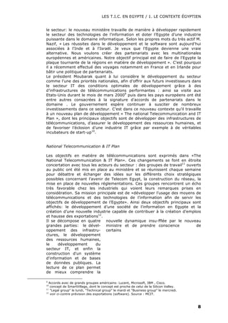 LES T.I.C. EN EGYPTE / 1. LE CONTEXTE ÉGYPTIEN
8
le secteur: le nouveau ministère travaille de manière à développer rapidement
le secteur des technologies de l’information et doter l’Egypte d’une industrie
puissante dans le domaine informatique. Selon les propres mots du très actif M.
Nazif, « Les réussites dans le développement et le software sont aujourd'hui
associées à l'Inde et à l'Israël. Je veux que l'Egypte devienne une vraie
alternative. Nous voulons créer des partenariats avec les multinationales
européennes et américaines. Notre objectif principal est de faire de l'Egypte la
plaque tournante de la régions en matière de développement ». C'est pourquoi
il a récemment effectué des voyages notamment en France et en Irlande pour
bâtir une politique de partenariats.
Le président Moubarak quant à lui considère le développement du secteur
comme l’une des priorités nationales, afin d’offrir aux futurs investisseurs dans
le secteur IT des conditions optimales de développement grâce à des
d’infrastructures de télécommunications performantes : ainsi sa visite aux
Etats-Unis durant le mois de mars 20009
puis dans les pays européens ont été
entre autres consacrées à la signature d'accords de partenariats dans le
domaine . Le gouvernement espère continuer à susciter de nombreux
investissements dans ce secteur. C’est dans ce nouveau contexte qu'il travaille
à un nouveau plan de développement « The national Telecommunication and IT
Plan », dont les principaux objectifs sont de développer des infrastructures de
télécommunications, d’assurer le développement des ressources humaines, et
de favoriser l’éclosion d’une industrie IT grâce par exemple à de véritables
incubateurs de start-up10
.
National Telecommunication & IT Plan
Les objectifs en matière de télécommunications sont exprimés dans «The
National Telecommunication & IT Plan». Ces changements se font en étroite
concertation avec tous les acteurs du secteur : des groupes de travail11
ouverts
au public ont été mis en place au ministère et se réunissent chaque semaine
pour débattre et échanger des idées sur les différents choix stratégiques
possibles concernant l’avenir de Telecom Egypt, la construction du réseau, la
mise en place de nouvelles réglementations. Ces groupes rencontrent un écho
très favorable chez les industriels qui voient leurs remarques prises en
considération. Sa mission principale est de «développer l’usage des moyens de
télécommunications et des technologies de l’information afin de servir les
objectifs de développement de l’Egypte». Ainsi deux objectifs principaux sont
affichés: le développement d’une société de l’information en Egypte et la
création d’une nouvelle industrie capable de contribuer à la création d’emplois
et hausse des exportations12
.
9
Accords avec de grands groupes américains: Lucent, Microsoft, IBM , Cisco.
10
concept de SmartVillage, dont le concept est proche de celui de la Silicon Valley.
11
"Legal group" le lundi, "Technical group" le mardi et "Business group" le mercredi.
12
voir ci-contre prévision des exportations (software). Source : MCIT.
Il se décompose en quatre
grandes parties: le dével-
oppement des infrastru-
ctures, le développement
des ressources humaines,
le développement du
secteur IT, et enfin la
construction d'un système
d'information et de bases
de données publiques. La
lecture de ce plan permet
de mieux comprendre la
nouvelle dynamique insu-fflée par le nouveau
ministre et de prendre conscience de
certains
 