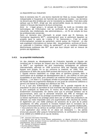 LES T.I.C. EN EGYPTE / 1. LE CONTEXTE ÉGYPTIEN
16
La disponibilité aux Industriels
Dans le domaine des IT, une bonne réactivité de l’état au niveau législatif est
indispensable à l’expansion de l’activité des entreprises locales : ces dernières
ne doivent pas être bridées par une loi inexistante ou obsolète. C’est dans cette
optique que le MCIT, dirigé par des personnalités issues du domaine privé,
restent à l’écoute des besoins de leurs entreprises.
Ainsi le « legal group », le groupe de travail du lundi au ministère des
technologies de l’information voit se confronter les points de vues des
industriels, des intellectuels, des administrateurs,... en fin de compte de tous
les professionnels concernés.
Dans un domaine plus informatif, le projet mené par M. Sennara, de
l’entreprise égyptienne BIT29
, conjointement avec le parlement égyptien se
projette dans le cadre de « Using IT for Democracy ». C’est un projet
d’informatisation complet du parlement, centré autour de l’internet : un site
web englobant informations en temps réel, documentation, archives et forum,
un cybercafé à l’intérieur même du parlement30
, et un système d’adresses
électroniques publiques des MP31
pour que tous citoyen soit en mesure de
joindre ses législateurs.
1.4.3. La propriété intellectuelle
Un des obstacle au développement de l’industrie logicielle en Egypte est
constitué par le manque de respect pour les droits de propriété intellectuelle.
La BSA32
, qui représente les plus importantes compagnies de software
internationales, affirmait en 1999 qu’environ 90% des logiciels utilisés en
Egypte sont piratés. En ce qui concerne le matériel, en 1999, 70% des
processeurs et 90% des puces RAM auraient été fournis par la contrebande.
L’ Egypte amorce cependant un virage dans ce domaine puisque, dans la
continuation de la stratégie de développement des IT, ces chiffres ne sont pas
acceptables et que l’état, gros utilisateur de matériel informatique (universités,
hôpitaux,...) en était il y a quelques années la principale cause. Depuis, moins
de fraude dans les organismes étatiques et une prise de conscience collective a
permis une baisse du piratage aux alentours de 75%.
Il n'y a que peu d'alternatives au piratage car la grande majorité de la
population ne peut se permettre le luxe d'acheter des logiciels vendus au moins
au prix pratiqués au Etats-Unis, le revenu des familles égyptiennes étant
évidemment incomparable. On estime ainsi que le principal acheteur est le
gouvernement, alors que la demande émanant des PME et ménages est
évaluée à 6%, en raison du piratage couramment répandu sur ce segment.
La baisse significative du piratage passe donc par un effort des producteurs de
software, qui reste impossible sans une augmentation des volumes de ventes,
et également par une réelle politique de sanctions de la part de la police
compétente. En effet, proclame le ministre M.Nazif dont le ministère est à
l’origine d’amendements récemment approuvés33
sur la propriété intellectuelle,
« nous prenons très au sérieux le combat contre le piratage », et il affirme que
« une application plus stricte loi en place est nécessaire » ; les peines
encourues pouvant aller jusqu’à l’emprisonnement, la confiscation du matériel
et de 10000 LE à 50000 LE en cas de récidive.
29
BIT : Business Information Technology.
30
La légende veut que lors d’une session parlementaire, un député mécontent du discours
ministériel, s’absenta quelques minutes au cybercafé pour imprimer des informations et arguments
contradictoires, avec un certain succès.
31
MP : Member of Parliament (député).
32
Business Software Alliance.
33
en juin 2001 à l’assemblée.
 