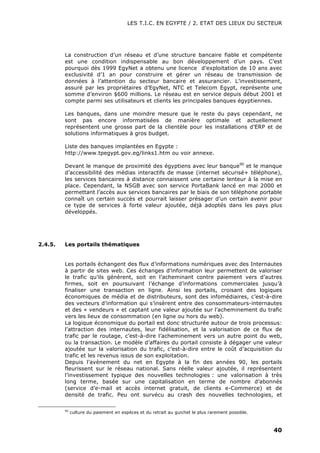 LES T.I.C. EN EGYPTE / 2. ETAT DES LIEUX DU SECTEUR
40
La construction d’un réseau et d’une structure bancaire fiable et compétente
est une condition indispensable au bon développement d’un pays. C’est
pourquoi dès 1999 EgyNet a obtenu une licence d’exploitation de 10 ans avec
exclusivité d’1 an pour construire et gérer un réseau de transmission de
données à l’attention du secteur bancaire et assurancier. L’investissement,
assuré par les propriétaires d’EgyNet, NTC et Telecom Egypt, représente une
somme d’environ $600 millions. Le réseau est en service depuis début 2001 et
compte parmi ses utilisateurs et clients les principales banques égyptiennes.
Les banques, dans une moindre mesure que le reste du pays cependant, ne
sont pas encore informatisées de manière optimale et actuellement
représentent une grosse part de la clientèle pour les installations d’ERP et de
solutions informatiques à gros budget.
Liste des banques implantées en Egypte :
http://www.tpegypt.gov.eg/links1.htm ou voir annexe.
Devant le manque de proximité des égyptiens avec leur banque90
et le manque
d’accessibilité des médias interactifs de masse (internet sécurisé+ téléphone),
les services bancaires à distance connaissent une certaine lenteur à la mise en
place. Cependant, la NSGB avec son service PortaBank lancé en mai 2000 et
permettant l’accès aux services bancaires par le biais de son téléphone portable
connaît un certain succès et pourrait laisser présager d’un certain avenir pour
ce type de services à forte valeur ajoutée, déjà adoptés dans les pays plus
développés.
2.4.5. Les portails thématiques
Les portails échangent des flux d’informations numériques avec des Internautes
à partir de sites web. Ces échanges d’information leur permettent de valoriser
le trafic qu’ils génèrent, soit en l’acheminant contre paiement vers d’autres
firmes, soit en poursuivant l’échange d’informations commerciales jusqu’à
finaliser une transaction en ligne. Ainsi les portails, croisant des logiques
économiques de média et de distributeurs, sont des infomédiaires, c’est-à-dire
des vecteurs d’information qui s’insèrent entre des consommateurs-internautes
et des « vendeurs » et captant une valeur ajoutée sur l’acheminement du trafic
vers les lieux de consommation (en ligne ou hors du web).
La logique économique du portail est donc structurée autour de trois processus:
l’attraction des internautes, leur fidélisation, et la valorisation de ce flux de
trafic par le routage, c’est-à-dire l’acheminement vers un autre point du web,
ou la transaction. Le modèle d’affaires du portail consiste à dégager une valeur
ajoutée sur la valorisation du trafic, c’est-à-dire entre le coût d’acquisition du
trafic et les revenus issus de son exploitation.
Depuis l’avènement du net en Egypte à la fin des années 90, les portails
fleurissent sur le réseau national. Sans réelle valeur ajoutée, il représentent
l’investissement typique des nouvelles technologies : une valorisation à très
long terme, basée sur une capitalisation en terme de nombre d’abonnés
(service d’e-mail et accès internet gratuit, de clients e-Commerce) et de
densité de trafic. Peu ont survécu au crash des nouvelles technologies, et
90
culture du paiement en espèces et du retrait au guichet le plus rarement possible.
 