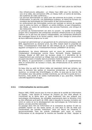 LES T.I.C. EN EGYPTE / 2. ETAT DES LIEUX DU SECTEUR
45
· Des infrastructures adéquates : un réseau haut débit pour les données, la
voix et la vidéo, des connections VPN, un réseau VoIP, un centre de données,
des systèmes de vidéo conférence,...
· Les services administratifs sur place avec des antennes de la poste, un centre
d’information, la sécurité, une bibliothèque publique, et même les bureaux du
ministère des technologies de l’information et des communications.
· Un renforcement des commodités comme par exemple un service de navette
vers le centre du Caire, un Héliport, un centre d’affaire, un parc d’exposition,
des hôtels, un centre de conférence, des services financiers, une clinique et
des restaurants...
Le principe de fonctionnement est donc le suivant : la société SmartVillage
project met à disposition des entreprises certaines infrastructures et se charge
d’attirer sur le site tous les acteurs indispensables. Les entreprises bénéficient
des avantages fiscaux et du terrain gratuit, reste à leur charge la construction
de leurs bâtiments propres sur le site.
Ce projet est administré par un groupement de 51 actionnaires principaux, dont
80% appartiennent au domaine privé, les 20% restant étant la propriété de
l’Etat. L’investissement initial était de 100 millions de LE, le capital de l’Etat
égyptien correspond à un investissement foncier (340000m² de terrain).
Actuellement, les divers bâtiments sont en cours de construction, avec
l’implantation d’entreprises comme Cisco, Microsoft, Oracle, Qualcomm,
Compaq, Alcatel et IBM dont les bureaux situés à 2 kilomètres de là
n’appartiennent pas vraiment au Village mais sont déjà construit. Les premiers
occupant devraient s’installer dans la première moitié de 2002.
Par ailleurs, le gouvernement a investit 500 millions de LE supplémentaires
dans la construction de bureaux à louer, des infrastructures et du centre de
conférence.
Ce beau rêve au goût de Silicon Valley est cependant récrié par certains, qui
dans le domaine des petites et moyennes entreprises, se sentent moins
soutenus. Le concept des SmartVillages, en effet, ne joue pas du tout le rôle
d’incubateur pour des petites sociétés inventives, qui ont fait le succès de la e-
Economy, mais plutôt à de vastes multinationales à qui, peut-être, l’identité
culturelle égyptienne échappe...
2.5.2. L’informatisation du service public
Depuis 1985, l’IDSC oeuvre pour la mise en place de la société de l’information
en Egypte ; mais devant le manque de moyens qui leur était alloués et
l’immensité de la tâche dans un pays finalement très peu préparé aux
technologies informatiques, les véritables avancements dans ce domaine n’ont
pu être effectués qu’à partir de 1999, date à laquelle le nouveau ministère est
entré en scène et où le développement des technologies de l’information est
devenu une des priorités nationales.
Ce passage dans l’ère de l’information et la croissance du secteur IT doit au
préalable reposer sur des bases saines, et c’est alors le rôle de l’état que
d’automatiser ses grandes institutions. Ainsi ont fleuris les initiatives e-
gouvernementales mais les grands challenges sont aussi et surtout
d’informatiser et de réorganiser la manière de travailler de l’état : équiper la
 