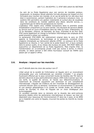 LES T.I.C. EN EGYPTE / 2. ETAT DES LIEUX DU SECTEUR
47
· Au sein de La Poste Egyptienne pour son service de mandats postaux.
Auparavant, le récepteur devait attendre l'arrivée physique de l'argent et d’un
formulaire pour toucher son mandat, et en cas de perte de l’un des deux tout
était à recommencer, portant l’opération de 3 semaines à plusieurs mois. Le
système EDI permettra une gestion instantanée et surtout plus de souplesse
dans les conditions du mandat (plafond plus élevé, sécurité accrue,...),
augmentant par là même les perspectives du marché.
L’opérateur ITSC espère ainsi 144000 transactions dans la première année
d’exploitation uniquement sur la zone Cairote. Une douzaine de serveurs dédiés
au service sont en cours d’installation dans les villes du Caire, d’Alexandrie, du
10 du Ramadan, d’Asciut, de Damietta, de Suez, d’Ismailia et de Port Said.
ITSC prend également en charge la formation informatique des employés de la
poste amenés à utiliser son système.
Le partenariat ITSC-ENPO est relativement original dans le sens où ITSC
apporte le financement, la technologie et le personnel, constitué d’une
vingtaine d'employés qui demeurent salariés d'ITSC. Le concours de la Poste
Egyptienne se résume, à "son cachet de la poste faisant foi", à leurs contacts
dans le secteur public, et au réseau des bureaux de poste. EDI POST SERV est
aujourd'hui un département de La Poste Egyptienne. Mais d'après ITSC, la
transformation en co-entreprise privée n'est pas exclue à terme. A l'heure
actuelle, ce statut permet à EDI d'être fournisseur exclusif de l'ENPO sans
passer par un appel d 'offres.
2.6. Analyse : impact sur les marchés
Les IT décisifs dans les choix des secteur non-IT
L’état actuel de la société de l’information en Egypte est-il un inconvénient
remarquable pour une multinationale qui viendrais s’installer ? Le progrès
foudroyant effectué par le pays concernant toutes les facettes des TIC dans la
dernière décennie et plus particulièrement depuis 1999 incite à penser que non.
Les tarifs, la qualité de service, et l’accès aux télécommunications et
notamment de l’internet acquièrent une dimension et une compétitivité
internationale. L’Egypte est d’ailleurs de loin l’exemple de développement du
continent Africain dans ce domaine. Combinant un environnement IT favorable
et une position géographique à la croisée du monde Arabe, de l’Afrique et
proche de l’Europe, le choix de l’Egypte est un choix stratégique plus
qu’envisageable.
Un excellent exemple dans ce domaine est la réussite des joint-ventures
bancaires établie entre les partenaires internationaux et locaux, qui bien sûr
dépendent pour beaucoup de l’environnement IT dans les 2 pays, et de BMW
qui a implanté une usine en Egypte, s’ouvrant les portes du marché du monde
Arabe.
 