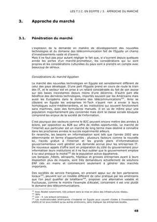 LES T.I.C. EN EGYPTE / 3. APPROCHE DU MARCHÉ
48
3. Approche du marché
3.1. Pénétration du marché
L’explosion de la demande en matière de développement des nouvelles
technologies et du domaine des télécommunication fait de l’Egypte un champ
d’investissements vaste et d’avenir.
Mais il ne faut pas pour autant négliger le fait que, si s’ouvrent depuis quelques
année les portes d’un marché prometteur, les considérations qui lui sont
propres et les considérations culturelles du pays sont à prendre en compte avec
beaucoup de sérieux.
Considérations du marché égyptien
Le marché des nouvelles technologies en Egypte est sensiblement différent de
celui des pays développé. D’une part l’Egypte prend en cours de route le train
des IT, et le secteur est en prise à un retard considérable du fait de son assise
sur des bases inexistantes depuis moins d’une décennie. D’autre part elle
bénéficie des dernières technologies, importés souvent par les Américains mais
aussi les Européens dans le domaine des télécommunications101
. Ainsi se
côtoient en Egypte les entreprises Hi-Tech n’ayant rien a envier à leurs
homologues outre-méditerranéens, et les institutions qui souvent fonctionnent
sans machines, avec des formulaires manuels. Il en va de même pour une
population majoritairement peu concernée mais dont la classe sociale éduquée
comprend les enjeux de la société de l’information.
C’est pourquoi des secteurs comme le B2C peuvent encore mettre des années à
éclore, par opposition au B2B qui offre de réelles opportunités. Le marché de
l’internet aux particulier est un marché de long terme mais destiné à connaître
dans les prochaines années le succès expérimenté ailleurs.
En revanche, les besoins en informatisation sont tels que l’année 2002 sera
déterminante en terme d’opportunités : plusieurs facteurs comme la nouvelle
loi, l’accès gratuit à l’internet et les grands plans d’informatisation
gouvernementaux vont générer une demande accrue pour les entreprises IT.
De nouveaux appels d’offre sont en préparation du côté du gouvernement pour
informatiser leurs institutions et il ne faut oublier que le gouvernement emploie
à lui seul presque la moitié102
de la population active égyptienne.
Les banques ,hôtels, aéroports, hôpitaux et grosses entreprises ayant à leurs
disposition plus de moyens, sont très demandeurs actuellement de solutions
ERP clés en mains et commencent seulement à générer des marchés
importants.
Des sociétés de service françaises, en prenant appui sur de bon partenaires
locaux103
, peuvent sur un modèle différent de celui pratiqué par les américains
que l’on peut qualifier de totalitaire104
, proposer une alternative valable et
fructueuse, comme le montre l’exemple d’Alcatel, concernant il est vrai plutôt
le domaine des télécommunications.
101
Avec Alcatel notamment, très présent dans la mise en place des infrastructures réseau.
102
38%
103
voir : 4. Les acteurs principaux.
104
Les multinationales américaines s’implante en Egypte sous couvert d’aides à l’investissement
USAID et ne sous-traitent qu’au autres américains, sans impliquer les entreprises locales.
 