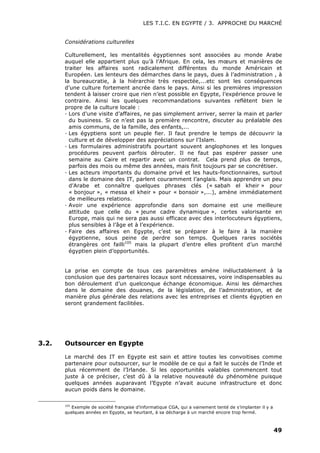 LES T.I.C. EN EGYPTE / 3. APPROCHE DU MARCHÉ
49
Considérations culturelles
Culturellement, les mentalités égyptiennes sont associées au monde Arabe
auquel elle appartient plus qu’à l’Afrique. En cela, les mœurs et manières de
traiter les affaires sont radicalement différentes du monde Américain et
Européen. Les lenteurs des démarches dans le pays, dues à l’administration , à
la bureaucratie, à la hiérarchie très respectée,...etc sont les conséquences
d’une culture fortement ancrée dans le pays. Ainsi si les premières impression
tendent à laisser croire que rien n’est possible en Egypte, l’expérience prouve le
contraire. Ainsi les quelques recommandations suivantes reflètent bien le
propre de la culture locale :
· Lors d’une visite d’affaires, ne pas simplement arriver, serrer la main et parler
du business. Si ce n’est pas la première rencontre, discuter au préalable des
amis communs, de la famille, des enfants,...
· Les égyptiens sont un peuple fier. Il faut prendre le temps de découvrir la
culture et de développer des appréciations sur l’Islam.
· Les formulaires administratifs pourtant souvent anglophones et les longues
procédures peuvent parfois dérouter. Il ne faut pas espérer passer une
semaine au Caire et repartir avec un contrat. Cela prend plus de temps,
parfois des mois ou même des années, mais finit toujours par se concrétiser.
· Les acteurs importants du domaine privé et les hauts-fonctionnaires, surtout
dans le domaine des IT, parlent couramment l’anglais. Mais apprendre un peu
d’Arabe et connaître quelques phrases clés (« sabah el kheir » pour
« bonjour », « messa el kheir » pour « bonsoir »,...), amène immédiatement
de meilleures relations.
· Avoir une expérience approfondie dans son domaine est une meilleure
attitude que celle du « jeune cadre dynamique », certes valorisante en
Europe, mais qui ne sera pas aussi efficace avec des interlocuteurs égyptiens,
plus sensibles à l’âge et à l’expérience.
· Faire des affaires en Egypte, c’est se préparer à le faire à la manière
égyptienne, sous peine de perdre son temps. Quelques rares sociétés
étrangères ont failli105
mais la plupart d’entre elles profitent d’un marché
égyptien plein d’opportunités.
La prise en compte de tous ces paramètres amène inéluctablement à la
conclusion que des partenaires locaux sont nécessaires, voire indispensables au
bon déroulement d’un quelconque échange économique. Ainsi les démarches
dans le domaine des douanes, de la législation, de l’administration, et de
manière plus générale des relations avec les entreprises et clients égyptien en
seront grandement facilitées.
3.2. Outsourcer en Egypte
Le marché des IT en Egypte est sain et attire toutes les convoitises comme
partenaire pour outsourcer, sur le modèle de ce qui a fait le succès de l’Inde et
plus récemment de l’Irlande. Si les opportunités valables commencent tout
juste à ce préciser, c’est dû à la relative nouveauté du phénomène puisque
quelques années auparavant l’Egypte n’avait aucune infrastructure et donc
aucun poids dans le domaine.
105
Exemple de société française d’informatique CGA, qui a vainement tenté de s’implanter il y a
quelques années en Egypte, se heurtant, à sa décharge à un marché encore trop fermé.
 