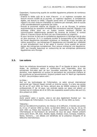 LES T.I.C. EN EGYPTE / 3. APPROCHE DU MARCHÉ
50
Cependant, l’outsourcing auprès de sociétés égyptienne présente de nombreux
avantages :
· D’abord le faible coût de la main d’œuvre : si un ingénieur européen est
facturé environ $1000 de la journée, un ingénieur égyptien, à compétences
égales, est facturé lui $400. L’Egypte prend donc un avantage sensible par
rapport à la main d’œuvre Irlandaise ou Indienne par exemple, dont le succès
a fait considérablement augmenter les coûts.
· Ensuite la proximité relative de l’Egypte vis a vis de l’Europe. Si certains
argumenterons du caractère immédiat des connections internet, l’Egypte a cet
avantage d’être situé sur un fuseau horaire identique (facilité de
communication téléphoniques pendant les horaires de bureau) et surtout
d’être à 3 heures d’avion de Paris (en cas d’intervention en urgence).
· Et pour terminer le fait que la compétence égyptienne à l’étranger est de plus
en plus reconnue. Si il y a quelques années la bureaucratie et les méthodes
de travail égyptiennes pouvaient constituer un handicap, il n’en est plus de
même aujourd’hui. Les entreprises IT égyptiennes ont travaillé leur crédibilité
et sont actuellement tout à fait aptes à montrer d’une qualité de service
dignes des entreprises européennes. Pour preuve entreprise une égyptienne,
GMT, qui travaille beaucoup en outsourcing de ses entreprises partenaires
égyptiennes vers l’Europe.
3.3. Les salons
Parmi les initiatives dynamisant le secteur des IT en Egypte et dans le monde
Arabe, de nombreux salons et conférences sont organisées. Ainsi les
entreprises font-elles part de leur nouvelles avancées aux spécialistes du
domaine, mais également et surtout ils permettent les rencontres d’affaire et
les ouvertures au gouvernement, toujours présent avec M. Nazif qui représente
le MCIT. Les principaux salons sont :
Le Gitex :
Axé sur les technologies de l’information, ce salon annuel international
sponsorisé par Telecom Egypt connaît un énorme succès. Il a tenu ses portes
du 04 au 07 avril 2001 au Caire, attirant plus de 40000 visiteurs et 30000
professionnels IT de 18 pays. Les contrats signés sur place ont atteint un
montant de 6.5 millions de LE et 30% des exposants avaient prévu dès avril d’y
être présent en 2002.
Le ComDex :
Autre grand salon à succès, celui-ci est plus également focalisé sur les
technologies de l’information. Il a eu lieu du 27 au 30 mai 2001 au Caire.
Telecomp :
Axé sur les télécommunications, les réseaux et la diffusion, il tiendra ses portes
du 14 au 17 janvier 2002 au Caire. La dernière édition a eu lieu du 16 au 19
août 2001 au Palais des Exposition à Alger, rassemblant les ISP, fabricants
informatiques et fournisseurs de services de tous les pays. Etaient présent
entre autre 3Com, 3M, Acer, Alcatel, Apple, Arabsat, Cisco, Compaq, Vodafone,
Nokia, Siemens,... Les débats ont bénéficiés de la présence d’experts IT et
télécoms internationaux.
 