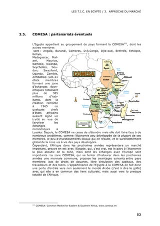 LES T.I.C. EN EGYPTE / 3. APPROCHE DU MARCHÉ
52
3.5. COMESA : partenariats éventuels
L’Egypte appartient au groupement de pays formant la COMESA111
, dont les
autres membres
sont : Angola, Burundi, Comores, D.R.Congo, Djib-outi, Erithrée, Ethiopie,
Kenya,
Madagascar, Mal-
awi, Maurice,
Namibie, Rwanda,
Seychelles, Sou-
dan, Swaziland,
Uganda, Zambie,
Zimbabwe. Ces 21
états membres
forment une zone
d’échanges écon-
omiques totalisant
plus de 385
millions d’hab-
itants, dont la
création remonte
à 1965 où
quelques chefs
d’états africains
avaient signé un
traité en vue de
favoriser les
échanges
économiques à
Lusaka. Depuis, la COMESA ne cesse de s’étendre mais elle doit faire face à de
nombreux problèmes, comme l’économie peu développée de la plupart de ses
membres, le peu d’investissements locaux qui en résulte, et le surendettement
global de la zone vis à vis des pays développés.
Cependant, l’Afrique dans les prochaines années représentera un marché
important, preuve en est avec l’Egypte, qui, c’est vrai, est le pays à l’économie
la plus aboutie de la zone, mais dont les échanges avec l’Europe sont
importants. La zone COMESA, qui va tenter d’instaurer dans les prochaines
années une monnaie commune, propose les avantages suivants entre pays
membres: pas de droits de douanes, libre circulation des capitaux, des
travailleurs et des biens. L’appartenance de l’Egypte à la COMESA en fait donc
une porte d’entrée vers non seulement le monde Arabe (c’est à dire le golfe)
avec qui elle a en commun des liens culturels, mais aussi vers la presque
totalité de l’Afrique.
111
COMESA: Common Market for Eastern & Southern Africa, www.comesa.int
 