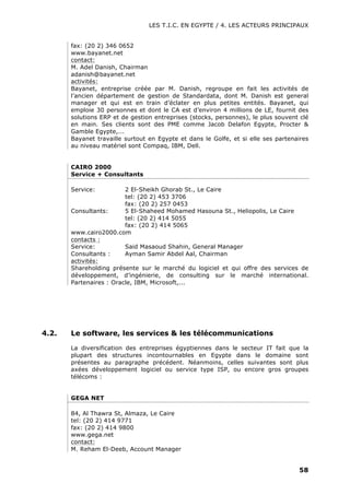 LES T.I.C. EN EGYPTE / 4. LES ACTEURS PRINCIPAUX
58
fax: (20 2) 346 0652
www.bayanet.net
contact:
M. Adel Danish, Chairman
adanish@bayanet.net
activités:
Bayanet, entreprise créée par M. Danish, regroupe en fait les activités de
l’ancien département de gestion de Standardata, dont M. Danish est general
manager et qui est en train d’éclater en plus petites entités. Bayanet, qui
emploie 30 personnes et dont le CA est d’environ 4 millions de LE, fournit des
solutions ERP et de gestion entreprises (stocks, personnes), le plus souvent clé
en main. Ses clients sont des PME comme Jacob Delafon Egypte, Procter &
Gamble Egypte,...
Bayanet travaille surtout en Egypte et dans le Golfe, et si elle ses partenaires
au niveau matériel sont Compaq, IBM, Dell.
CAIRO 2000
Service + Consultants
Service: 2 El-Sheikh Ghorab St., Le Caire
tel: (20 2) 453 3706
fax: (20 2) 257 0453
Consultants: 5 El-Shaheed Mohamed Hasouna St., Heliopolis, Le Caire
tel: (20 2) 414 5055
fax: (20 2) 414 5065
www.cairo2000.com
contacts :
Service: Said Masaoud Shahin, General Manager
Consultants : Ayman Samir Abdel Aal, Chairman
activités:
Shareholding présente sur le marché du logiciel et qui offre des services de
développement, d’ingénierie, de consulting sur le marché international.
Partenaires : Oracle, IBM, Microsoft,...
4.2. Le software, les services & les télécommunications
La diversification des entreprises égyptiennes dans le secteur IT fait que la
plupart des structures incontournables en Egypte dans le domaine sont
présentes au paragraphe précédent. Néanmoins, celles suivantes sont plus
axées développement logiciel ou service type ISP, ou encore gros groupes
télécoms :
GEGA NET
84, Al Thawra St, Almaza, Le Caire
tel: (20 2) 414 9771
fax: (20 2) 414 9800
www.gega.net
contact:
M. Reham El-Deeb, Account Manager
 