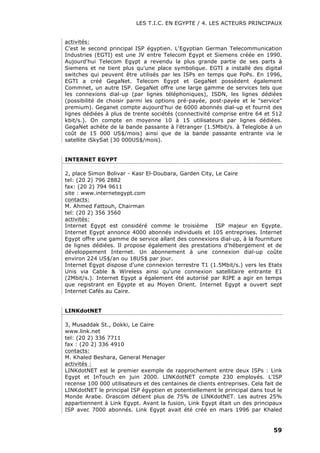 LES T.I.C. EN EGYPTE / 4. LES ACTEURS PRINCIPAUX
59
activités:
C’est le second principal ISP égyptien. L'Egyptian German Telecommunication
Industries (EGTI) est une JV entre Telecom Egypt et Siemens créée en 1990.
Aujourd'hui Telecom Egypt a revendu la plus grande partie de ses parts à
Siemens et ne tient plus qu'une place symbolique. EGTI a installé des digital
switches qui peuvent être utilisés par les ISPs en temps que PoPs. En 1996,
EGTI a créé GegaNet. Telecom Egypt et GegaNet possèdent également
Commnet, un autre ISP. GegaNet offre une large gamme de services tels que
les connexions dial-up (par lignes téléphoniques), ISDN, les lignes dédiées
(possibilité de choisir parmi les options pré-payée, post-payée et le "service"
premium). Geganet compte aujourd'hui de 6000 abonnés dial-up et fournit des
lignes dédiées à plus de trente sociétés (connectivité comprise entre 64 et 512
kbit/s.). On compte en moyenne 10 à 15 utilisateurs par lignes dédiées.
GegaNet achète de la bande passante à l'étranger (1.5Mbit/s. à Teleglobe à un
coût de 15 000 US$/mois) ainsi que de la bande passante entrante via le
satellite iSkySat (30 000US$/mois).
INTERNET EGYPT
2, place Simon Bolivar - Kasr El-Doubara, Garden City, Le Caire
tel: (20 2) 796 2882
fax: (20 2) 794 9611
site : www.internetegypt.com
contacts:
M. Ahmed Fattouh, Chairman
tel: (20 2) 356 3560
activités:
Internet Egypt est considéré comme le troisième ISP majeur en Egypte.
Internet Egypt annonce 4000 abonnés individuels et 105 entreprises. Internet
Egypt offre une gamme de service allant des connexions dial-up, à la fourniture
de lignes dédiées. Il propose également des prestations d'hébergement et de
développement Internet. Un abonnement à une connexion dial-up coûte
environ 224 US$/an ou 18US$ par jour.
Internet Egypt dispose d'une connexion terrestre T1 (1.5Mbit/s.) vers les Etats
Unis via Cable & Wireless ainsi qu'une connexion satellitaire entrante E1
(2Mbit/s.). Internet Egypt a également été autorisé par RIPE a agir en temps
que registrant en Egypte et au Moyen Orient. Internet Egypt a ouvert sept
Internet Cafés au Caire.
LINKdotNET
3, Musaddak St., Dokki, Le Caire
www.link.net
tel: (20 2) 336 7711
fax : (20 2) 336 4910
contacts:
M. Khaled Beshara, General Menager
activités :
LINKdotNET est le premier exemple de rapprochement entre deux ISPs : Link
Egypt et InTouch en juin 2000. LINKdotNET compte 230 employés. L'ISP
recense 100 000 utilisateurs et des centaines de clients entreprises. Cela fait de
LINKdotNET le principal ISP égyptien et potentiellement le principal dans tout le
Monde Arabe. Orascom détient plus de 75% de LINKdotNET. Les autres 25%
appartiennent à Link Egypt. Avant la fusion, Link Egypt était un des principaux
ISP avec 7000 abonnés. Link Egypt avait été créé en mars 1996 par Khaled
 
