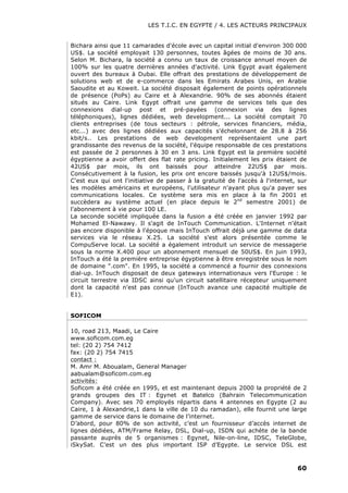 LES T.I.C. EN EGYPTE / 4. LES ACTEURS PRINCIPAUX
60
Bichara ainsi que 11 camarades d'école avec un capital initial d'environ 300 000
US$. La société employait 130 personnes, toutes âgées de moins de 30 ans.
Selon M. Bichara, la société a connu un taux de croissance annuel moyen de
100% sur les quatre dernières années d'activité. Link Egypt avait également
ouvert des bureaux à Dubai. Elle offrait des prestations de développement de
solutions web et de e-commerce dans les Emirats Arabes Unis, en Arabie
Saoudite et au Koweit. La société disposait également de points opérationnels
de présence (PoPs) au Caire et à Alexandrie. 90% de ses abonnés étaient
situés au Caire. Link Egypt offrait une gamme de services tels que des
connexions dial-up post et pré-payées (connexion via des lignes
téléphoniques), lignes dédiées, web development... La société comptait 70
clients entreprises (de tous secteurs : pétrole, services financiers, média,
etc...) avec des lignes dédiées aux capacités s'échelonnant de 28.8 à 256
kbit/s.. Les prestations de web development représentaient une part
grandissante des revenus de la société, l'équipe responsable de ces prestations
est passée de 2 personnes à 30 en 3 ans. Link Egypt est la première société
égyptienne a avoir offert des flat rate pricing. Initialement les prix étaient de
42US$ par mois, ils ont baissés pour atteindre 22US$ par mois.
Consécutivement à la fusion, les prix ont encore baissés jusqu'à 12US$/mois.
C'est eux qui ont l'initiative de passer à la gratuité de l'accès à l'internet, sur
les modèles américains et européens, l'utilisateur n'ayant plus qu'a payer ses
communications locales. Ce système sera mis en place à la fin 2001 et
succèdera au système actuel (en place depuis le 2nd
semestre 2001) de
l'abonnement à vie pour 100 LE.
La seconde société impliquée dans la fusion a été créée en janvier 1992 par
Mohamed El-Nawawy. Il s'agit de InTouch Communication. L'Internet n'était
pas encore disponible à l'époque mais InTouch offrait déjà une gamme de data
services via le réseau X.25. La société s'est alors présentée comme le
CompuServe local. La société a également introduit un service de messagerie
sous la norme X.400 pour un abonnement mensuel de 50US$. En juin 1993,
InTouch a été la première entreprise égyptienne à être enregistrée sous le nom
de domaine ".com". En 1995, la société a commencé a fournir des connexions
dial-up. InTouch disposait de deux gateways internationaux vers l'Europe : le
circuit terrestre via IDSC ainsi qu'un circuit satellitaire récepteur uniquement
dont la capacité n'est pas connue (InTouch avance une capacité multiple de
E1).
SOFICOM
10, road 213, Maadi, Le Caire
www.soficom.com.eg
tel: (20 2) 754 7412
fax: (20 2) 754 7415
contact :
M. Amr M. Aboualam, General Manager
aabualam@soficom.com.eg
activités:
Soficom a été créée en 1995, et est maintenant depuis 2000 la propriété de 2
grands groupes des IT : Egynet et Batelco (Bahrain Telecommunication
Company). Avec ses 70 employés répartis dans 4 antennes en Egypte (2 au
Caire, 1 à Alexandrie,1 dans la ville de 10 du ramadan), elle fournit une large
gamme de service dans le domaine de l’internet.
D’abord, pour 80% de son activité, c’est un fournisseur d’accès internet de
lignes dédiées, ATM/Frame Relay, DSL, Dial-up, ISDN qui achète de la bande
passante auprès de 5 organismes : Egynet, Nile-on-line, IDSC, TeleGlobe,
iSkySat. C’est un des plus important ISP d’Egypte. Le service DSL est
 