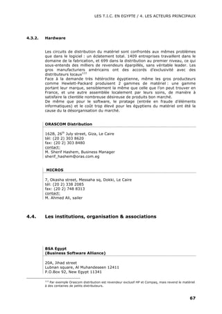 LES T.I.C. EN EGYPTE / 4. LES ACTEURS PRINCIPAUX
67
4.3.2. Hardware
Les circuits de distribution du matériel sont confrontés aux mêmes problèmes
que dans le logiciel : un éclatement total. 1409 entreprises travaillent dans le
domaine de la fabrication, et 699 dans la distribution au premier niveau, ce qui
sous-entends des milliers de revendeurs éparpillés, sans véritable leader. Les
gros manufacturiers américains ont des accords d’exclusivité avec des
distributeurs locaux113
Face à la demande très hétéroclite égyptienne, même les gros producteurs
comme Hewlett-Packard produisent 2 gammes de matériel : une gamme
portant leur marque, sensiblement la même que celle que l’on peut trouver en
France, et une autre assemblée localement par leurs soins, de manière à
satisfaire la clientèle nombreuse désireuse de produits bon marché.
De même que pour le software, le piratage (entrée en fraude d’éléments
informatiques) et le coût trop élevé pour les égyptiens du matériel ont été la
cause du la désorganisation du marché.
ORASCOM Distribution
162B, 26th
July street, Giza, Le Caire
tél: (20 2) 303 8620
fax: (20 2) 303 8480
contact:
M. Sherif Hashem, Business Manager
sherif_hashem@oras.com.eg
MICROS
7, Okasha street, Messaha sq, Dokki, Le Caire
tél: (20 2) 338 2085
fax: (20 2) 748 8313
contact:
M. Ahmed Ali, sailer
4.4. Les institutions, organisation & associations
BSA Egypt
(Business Software Alliance)
20A, Jihad street
Lubnan square, Al Muhandeseen 12411
P.O.Box 92, New Egypt 11341
113
Par exemple Orascom distribution est revendeur exclusif HP et Compaq, mais revend le matériel
à des centaines de petits distributeurs.
 