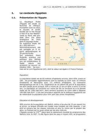 LES T.I.C. EN EGYPTE / 1. LE CONTEXTE ÉGYPTIEN
2
1. Le contexte Egyptien
1.1. Présentation de l'Egypte
La république Arabe
d'Egypte est située au
Nord-Est de l'Afrique.
Frontalière avec la Libye,
le Soudan et Israël,
bordée par la mer Rouge
à l'Est et la mer Méditer-
ranée au Nord, elle pos-
sède donc une place
stratégique de choix
dans le paysage Arabe.
Sa superficie totale est
de 1.002.000 km².
Administrativement, elle
est partagée en 8 ré-
gions géographiques et
26 gouvernorats.
Son président, Hosni
Mubarak, pratique une
politique plus libérale
que son prédécesseur El
Sadat depuis son
accession au pouvoir en
Octobre 1981. Sa mon-
naie est la Livre Egyptienne (LE), dont la valeur est égale à 2 Francs français.
Population
La population totale est de 65 millions d'habitants environ, dont 45% vivent en
ville : les principales agglomérations sont la capitale Le Caire avec 16 millions
d'habitants et Alexandrie avec 3.5 millions d'habitants. La croissance
démographique est de 2.1%, l'espérance de vie atteint 66 ans et la population
est donc plutôt jeune puisque 35% a moins de 15 ans et 60% a entre 15 et 60
ans. La population se concentre sur moins de 5% du territoire et si la densité
réelle est de 1300 hab./km², dans certains quartiers du Caire celle-ci dépasse
100.000 hab./km². L'une des principaux objectifs de la politique égyptienne est
de redistribuer la population pour tirer parti des zones inexploitées.
Education et développement
48% environ de la population est illettré, même si les plus de 15 ans savent lire
et écrire. La langue officielle est l'arabe mais l'anglais est très répandu: il est
écrit et compris par les classes instruites et plus ou moins par la plupart des
gens. Le français est lui aussi utilisé par les plus instruits.
L'Egypte occupe la 174ème
place dans le classement mondial du programme des
Nations Unis, le HDI1
. Si elle figure dans les pays à moyen HDI, sa progression
 