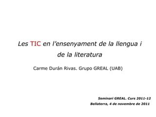Seminari GREAL. Curs 2011-12 Bellaterra, 4 de novembre de 2011  Les  TIC   en l’ensenyament de la llengua  i de la literatura Carme Durán Rivas. Grupo GREAL (UAB) 
